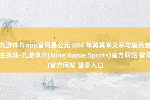 九游体育app官网是公元 884 年黄巢举义军与唐兵激战的主战场-九游体育(Nine Game Sports)官方网站 登录入口