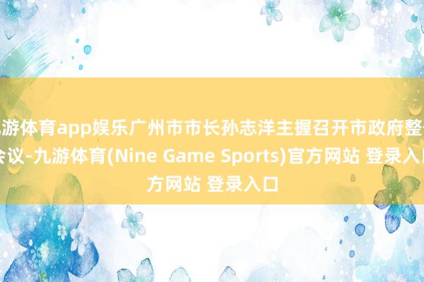 九游体育app娱乐广州市市长孙志洋主握召开市政府整体会议-九游体育(Nine Game Sports)官方网站 登录入口