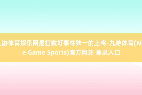 九游体育娱乐网是扫数好事林独一的上将-九游体育(Nine Game Sports)官方网站 登录入口