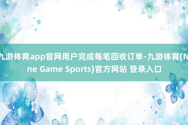 九游体育app官网用户完成每笔回收订单-九游体育(Nine Game Sports)官方网站 登录入口