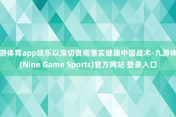 九游体育app娱乐以深切贯彻落实健康中国战术-九游体育(Nine Game Sports)官方网站 登录入口