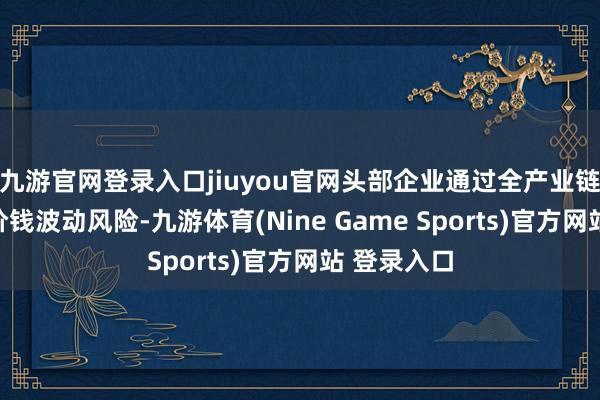 九游官网登录入口jiuyou官网头部企业通过全产业链布局对冲价钱波动风险-九游体育(Nine Game Sports)官方网站 登录入口