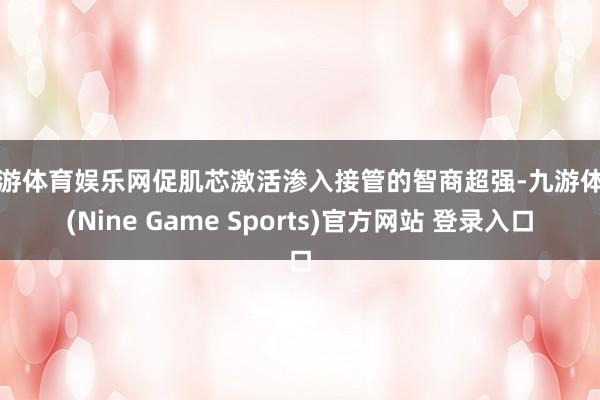 九游体育娱乐网促肌芯激活渗入接管的智商超强-九游体育(Nine Game Sports)官方网站 登录入口