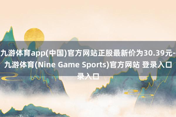 九游体育app(中国)官方网站正股最新价为30.39元-九游体育(Nine Game Sports)官方网站 登录入口