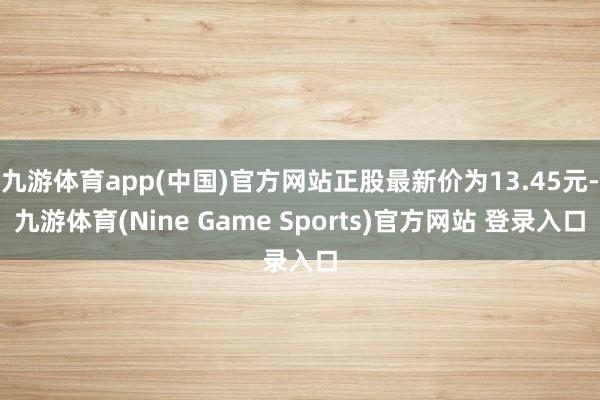 九游体育app(中国)官方网站正股最新价为13.45元-九游体育(Nine Game Sports)官方网站 登录入口