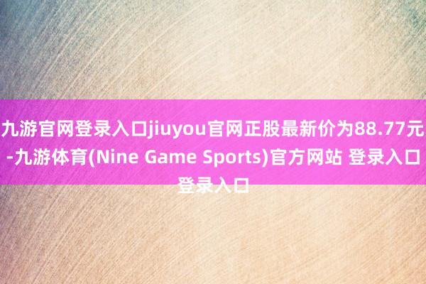 九游官网登录入口jiuyou官网正股最新价为88.77元-九游体育(Nine Game Sports)官方网站 登录入口