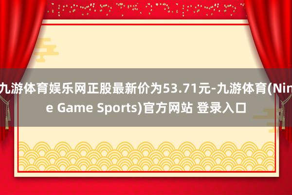 九游体育娱乐网正股最新价为53.71元-九游体育(Nine Game Sports)官方网站 登录入口