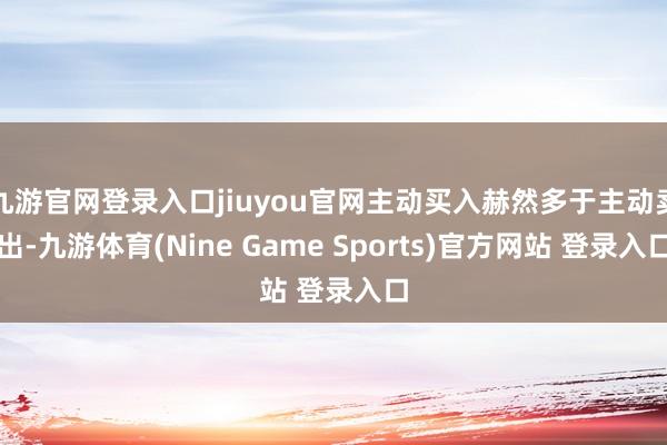 九游官网登录入口jiuyou官网主动买入赫然多于主动卖出-九游体育(Nine Game Sports)官方网站 登录入口