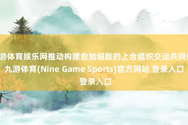 九游体育娱乐网推动构建愈加细致的上合组织交运共同体-九游体育(Nine Game Sports)官方网站 登录入口
