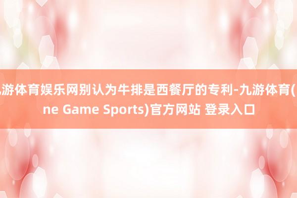 九游体育娱乐网别认为牛排是西餐厅的专利-九游体育(Nine Game Sports)官方网站 登录入口