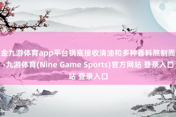 现金九游体育app平台锅底接收清油和多种香料熬制而成-九游体育(Nine Game Sports)官方网站 登录入口