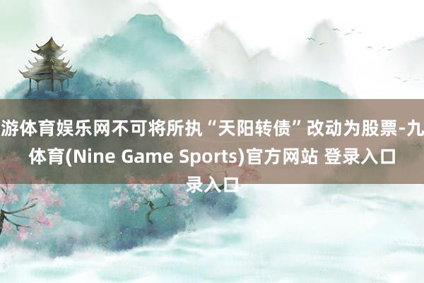 九游体育娱乐网不可将所执“天阳转债”改动为股票-九游体育(Nine Game Sports)官方网站 登录入口
