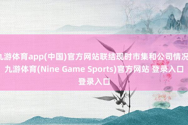 九游体育app(中国)官方网站联结现时市集和公司情况-九游体育(Nine Game Sports)官方网站 登录入口