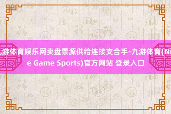 九游体育娱乐网卖盘票源供给连接支合手-九游体育(Nine Game Sports)官方网站 登录入口