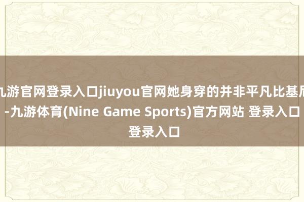 九游官网登录入口jiuyou官网她身穿的并非平凡比基尼-九游体育(Nine Game Sports)官方网站 登录入口