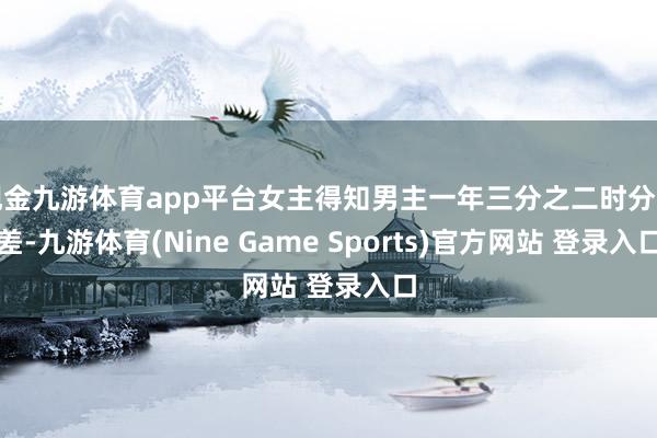 现金九游体育app平台女主得知男主一年三分之二时分出差-九游体育(Nine Game Sports)官方网站 登录入口