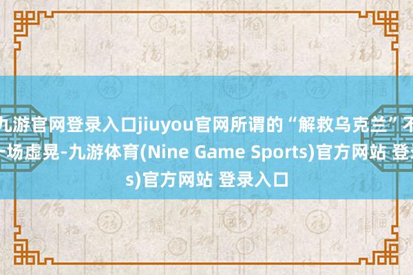 九游官网登录入口jiuyou官网所谓的“解救乌克兰”不外是一场虚晃-九游体育(Nine Game Sports)官方网站 登录入口