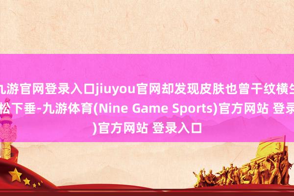 九游官网登录入口jiuyou官网却发现皮肤也曾干纹横生、轻松下垂-九游体育(Nine Game Sports)官方网站 登录入口