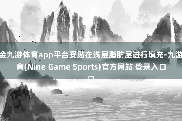 现金九游体育app平台妥贴在浅层脂肪层进行填充-九游体育(Nine Game Sports)官方网站 登录入口