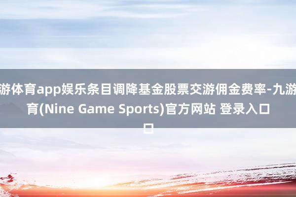九游体育app娱乐条目调降基金股票交游佣金费率-九游体育(Nine Game Sports)官方网站 登录入口