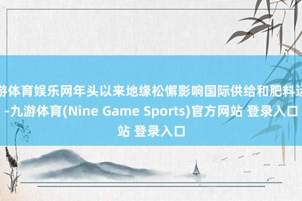 九游体育娱乐网年头以来地缘松懈影响国际供给和肥料运载-九游体育(Nine Game Sports)官方网站 登录入口