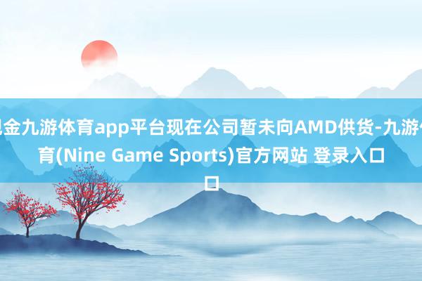 现金九游体育app平台现在公司暂未向AMD供货-九游体育(Nine Game Sports)官方网站 登录入口