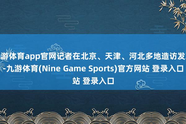 九游体育app官网记者在北京、天津、河北多地造访发现-九游体育(Nine Game Sports)官方网站 登录入口