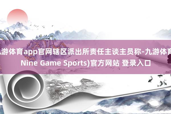 九游体育app官网辖区派出所责任主谈主员称-九游体育(Nine Game Sports)官方网站 登录入口
