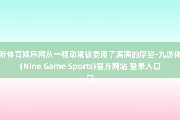 九游体育娱乐网从一驱动就被委用了满满的厚望-九游体育(Nine Game Sports)官方网站 登录入口