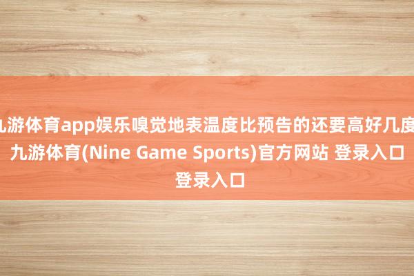 九游体育app娱乐嗅觉地表温度比预告的还要高好几度-九游体育(Nine Game Sports)官方网站 登录入口