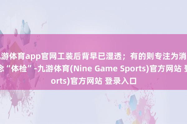 九游体育app官网工装后背早已湿透；有的则专注为消防智商作念“体检”-九游体育(Nine Game Sports)官方网站 登录入口