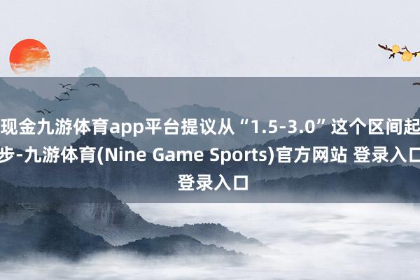 现金九游体育app平台提议从“1.5-3.0”这个区间起步-九游体育(Nine Game Sports)官方网站 登录入口