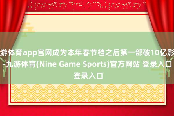 九游体育app官网成为本年春节档之后第一部破10亿影片-九游体育(Nine Game Sports)官方网站 登录入口