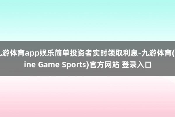 九游体育app娱乐简单投资者实时领取利息-九游体育(Nine Game Sports)官方网站 登录入口