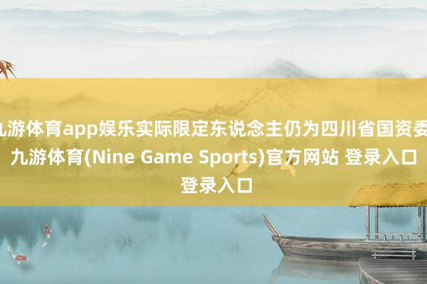 九游体育app娱乐实际限定东说念主仍为四川省国资委-九游体育(Nine Game Sports)官方网站 登录入口