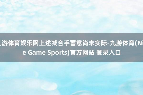 九游体育娱乐网上述减合手蓄意尚未实际-九游体育(Nine Game Sports)官方网站 登录入口