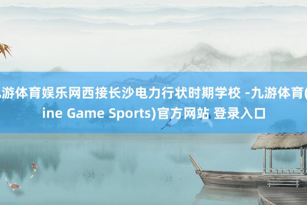 九游体育娱乐网西接长沙电力行状时期学校 -九游体育(Nine Game Sports)官方网站 登录入口