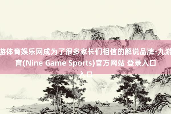 九游体育娱乐网成为了很多家长们相信的解说品牌-九游体育(Nine Game Sports)官方网站 登录入口