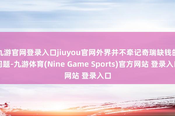 九游官网登录入口jiuyou官网外界并不牵记奇瑞缺钱的问题-九游体育(Nine Game Sports)官方网站 登录入口