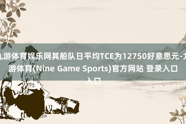 九游体育娱乐网其船队日平均TCE为12750好意思元-九游体育(Nine Game Sports)官方网站 登录入口