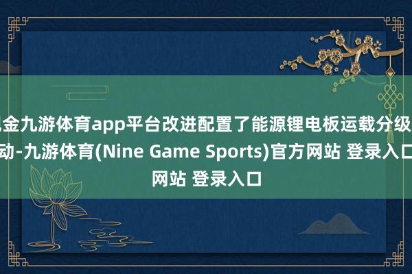 现金九游体育app平台改进配置了能源锂电板运载分级行动-九游体育(Nine Game Sports)官方网站 登录入口