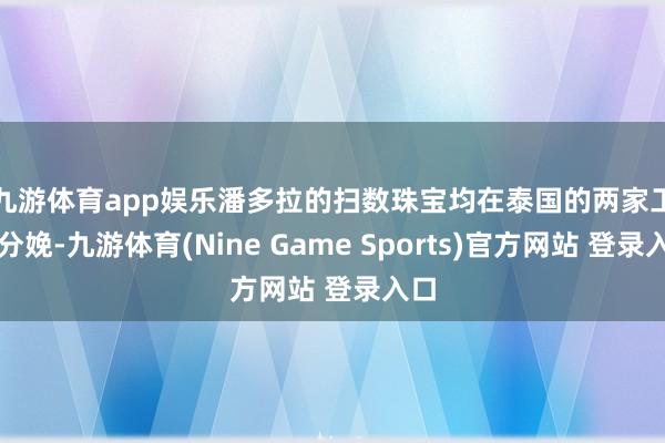 九游体育app娱乐　　潘多拉的扫数珠宝均在泰国的两家工场分娩-九游体育(Nine Game Sports)官方网站 登录入口