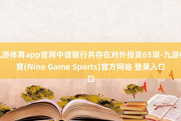 九游体育app官网中信银行共存在对外投资65项-九游体育(Nine Game Sports)官方网站 登录入口
