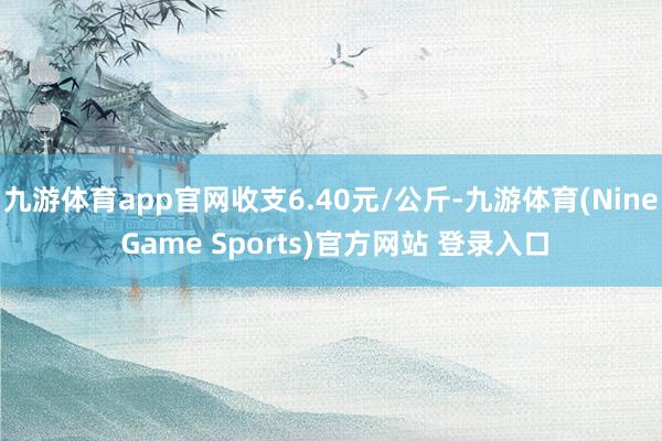 九游体育app官网收支6.40元/公斤-九游体育(Nine Game Sports)官方网站 登录入口