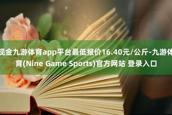 现金九游体育app平台最低报价16.40元/公斤-九游体育(Nine Game Sports)官方网站 登录入口