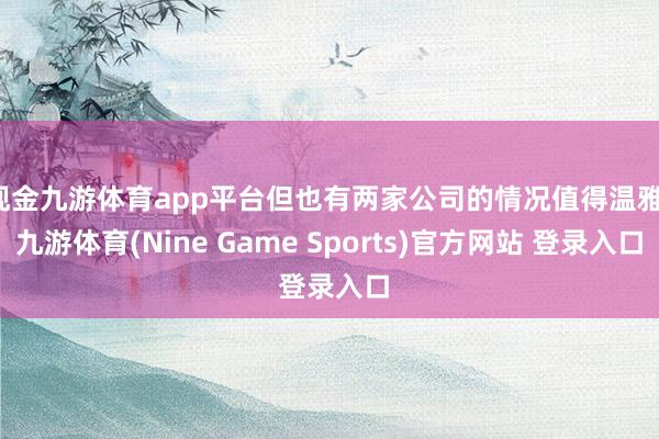 现金九游体育app平台但也有两家公司的情况值得温雅-九游体育(Nine Game Sports)官方网站 登录入口