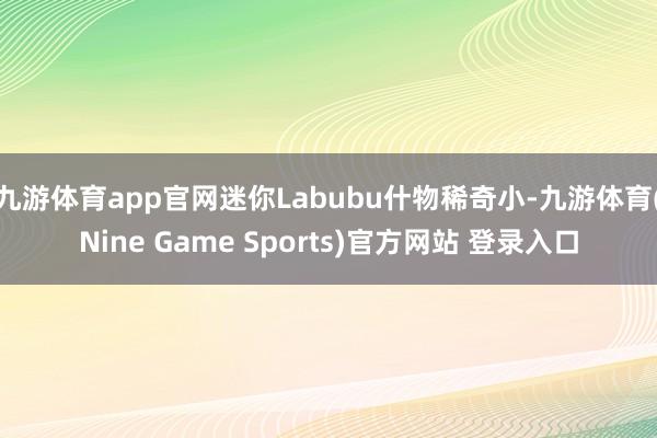九游体育app官网迷你Labubu什物稀奇小-九游体育(Nine Game Sports)官方网站 登录入口