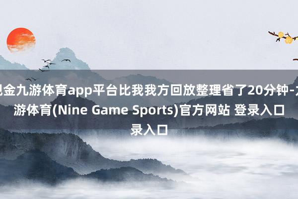 现金九游体育app平台比我我方回放整理省了20分钟-九游体育(Nine Game Sports)官方网站 登录入口