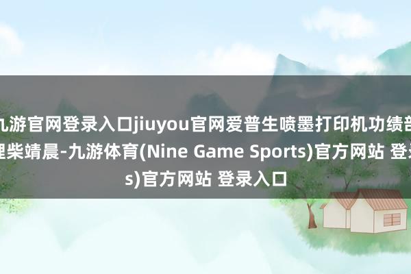 九游官网登录入口jiuyou官网爱普生喷墨打印机功绩部总司理柴靖晨-九游体育(Nine Game Sports)官方网站 登录入口