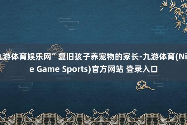 九游体育娱乐网”复旧孩子养宠物的家长-九游体育(Nine Game Sports)官方网站 登录入口